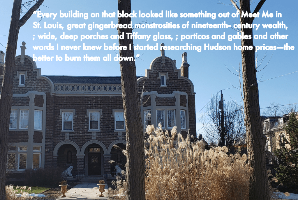 A brown brick building against a blue sky with dry greenery in front and bare trees. Text reads, Every building on that block looked like something out of Meet Me in St. Louis, great gingerbread monstrosities of nineteenth-century wealth, ;wide, deep porches and Tiffany glass, ; porticos and gables and other words I never knew before I started researching Hudson home prices - the better to burn them all down.