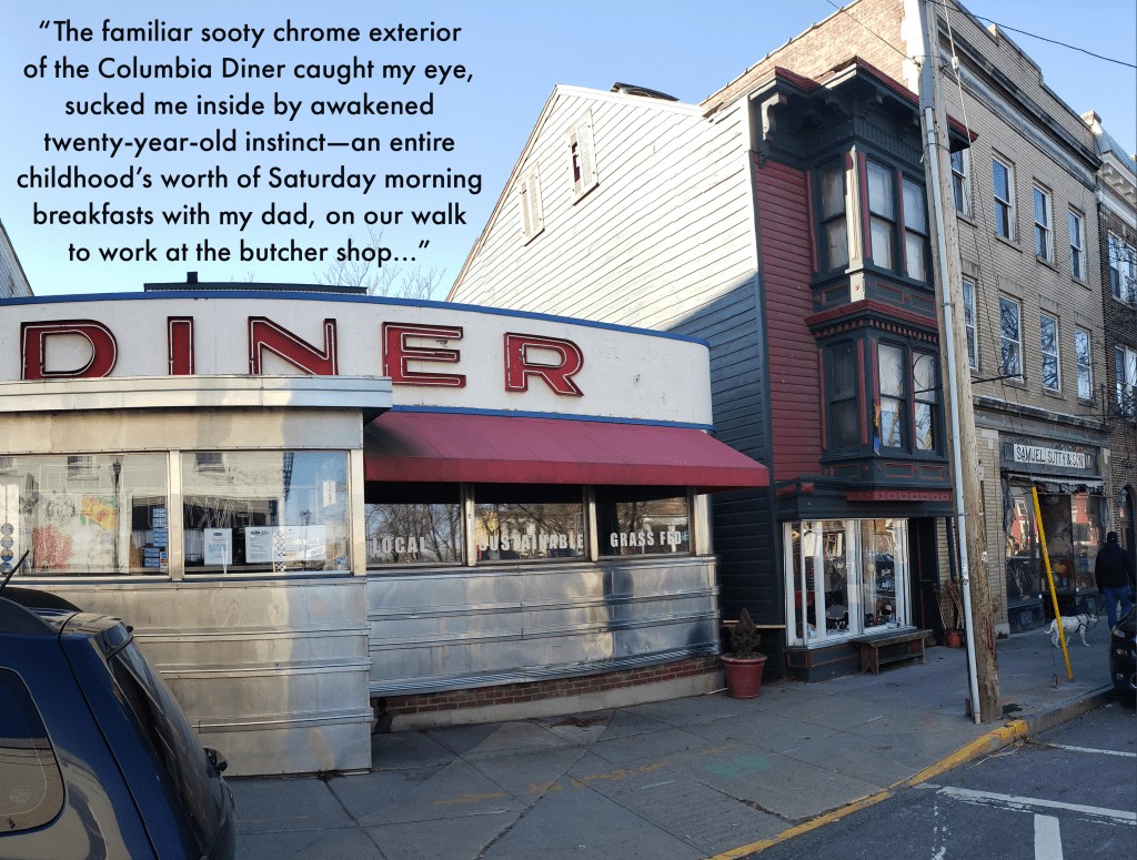 An American diner on the corner of a street, red and white with silver metallic accents. Text reads, The familiar sooty chrome exterior of the Columbia Diner caught my eye, sucked me inside by awakened twenty-year-old instinct - an entire childhood's worth of Saturday morning breakfasts with my dad, on our walk to work at the butcher shop...