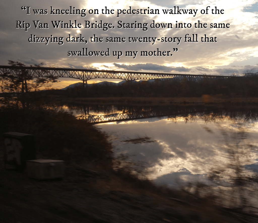 A bridge over the Hudson River. The sun shines through the clouds, reflecting off the water. Text reads, I was kneeling on the pedestrian walkway of the Rip Van Winkle Bridge. Staring down into the same dizzying dark, the same twenty-story fall that swallowed up my mother.